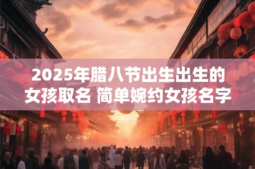 2025年腊八节出生出生的女孩取名 简单婉约女孩名字