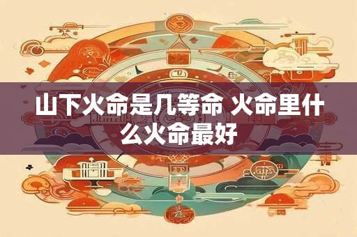 山下火命是几等命 火命里什么火命最好 山下火命是几等命 火命里什么火命最好