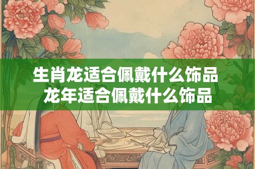 生肖龙适合佩戴什么饰品 龙年适合佩戴什么饰品