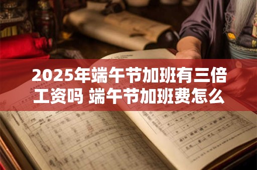 2025年端午节加班有三倍工资吗 端午节加班费怎么算