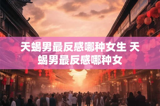 天蝎男最反感哪种女生 天蝎男最反感哪种女