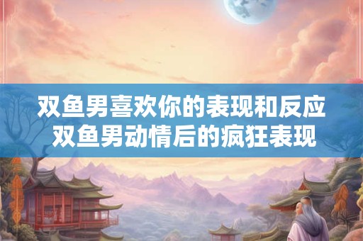 双鱼男喜欢你的表现和反应 双鱼男动情后的疯狂表现