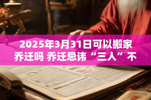 2025年3月31日可以搬家乔迁吗 乔迁忌讳“三人”不到