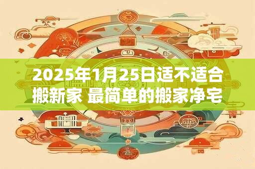 2025年1月25日适不适合搬新家 最简单的搬家净宅方法