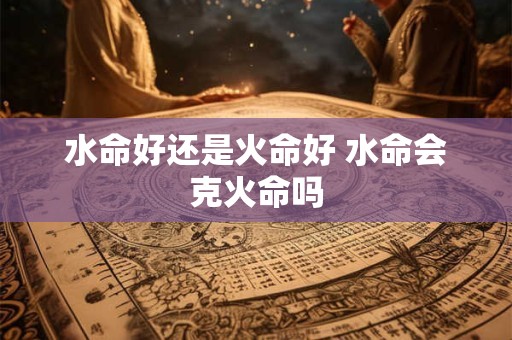 水命好还是火命好 水命会克火命吗