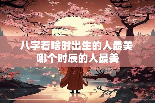 八字看啥时出生的人最美 哪个时辰的人最美