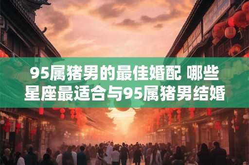95属猪男的最佳婚配 哪些星座最适合与95属猪男结婚