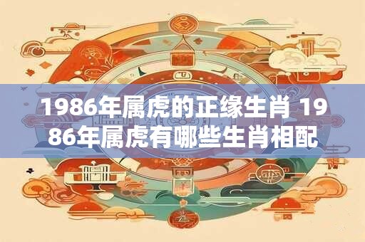 1986年属虎的正缘生肖 1986年属虎有哪些生肖相配