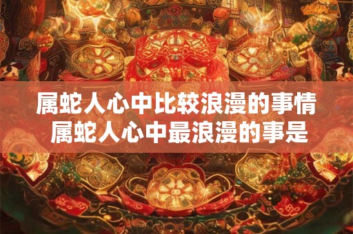 属蛇人心中比较浪漫的事情 属蛇人心中最浪漫的事是什么