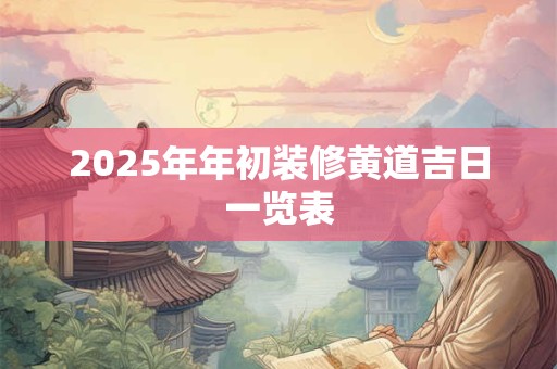 2025年年初装修黄道吉日一览表 2025年年初装修黄道吉日一览表