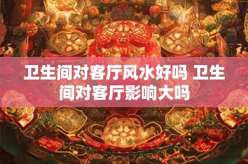 卫生间对客厅风水好吗 卫生间对客厅影响大吗