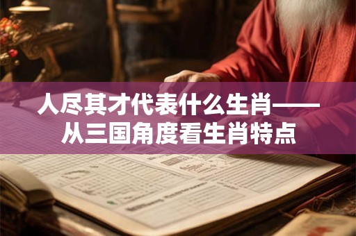 人尽其才代表什么生肖——从三国角度看生肖特点