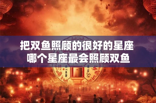 详细阅读:把双鱼照顾的很好的星座 哪个星座最会照顾双鱼 把双鱼照顾的很好的星座 哪个星座最会照顾双鱼