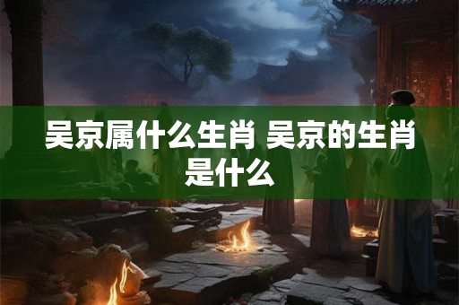 吴京属什么生肖 吴京的生肖是什么