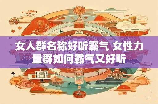 女人群名称好听霸气 女性力量群如何霸气又好听