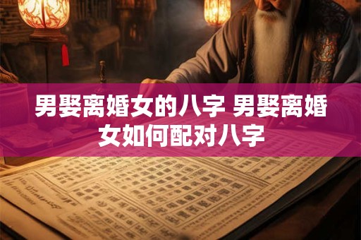 男娶离婚女的八字 男娶离婚女如何配对八字
