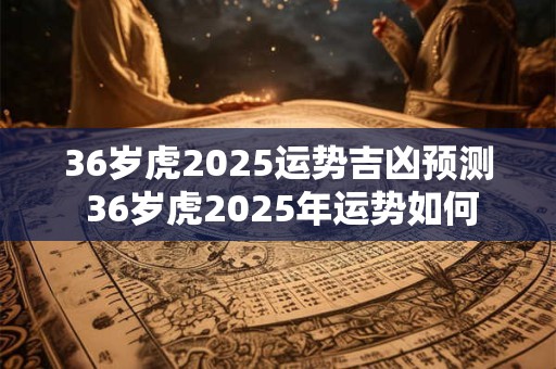 36岁虎2025运势吉凶预测 36岁虎2025年运势如何