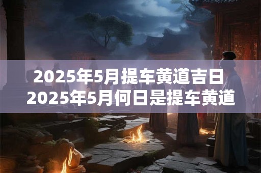 2025年5月提车黄道吉日 2025年5月何日是提车黄道吉日