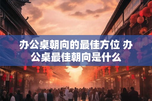 办公桌朝向的最佳方位 办公桌最佳朝向是什么