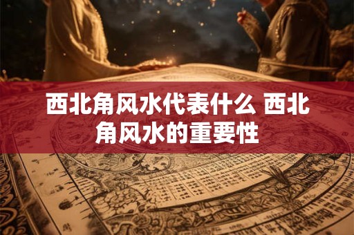 西北角风水代表什么 西北角风水的重要性