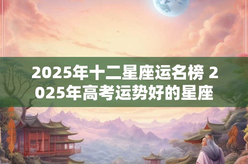 2025年十二星座运名榜 2025年高考运势好的星座