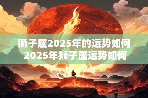 狮子座2025年的运势如何 2025年狮子座运势如何