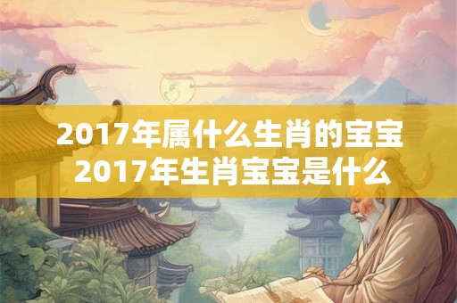 2017年属什么生肖的宝宝 2017年生肖宝宝是什么