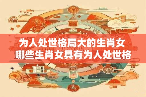为人处世格局大的生肖女 哪些生肖女具有为人处世格局大的特质