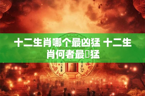十二生肖哪个最凶猛 十二生肖何者最兇猛