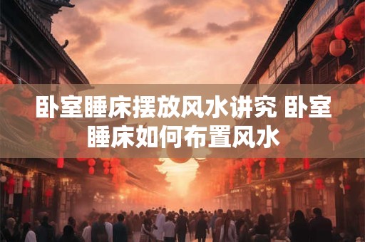 卧室睡床摆放风水讲究 卧室睡床如何布置风水 卧室睡床摆放风水讲究 卧室睡床如何布置风水