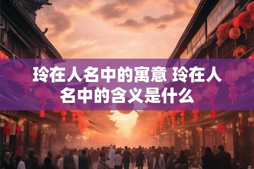 玲在人名中的寓意 玲在人名中的含义是什么
