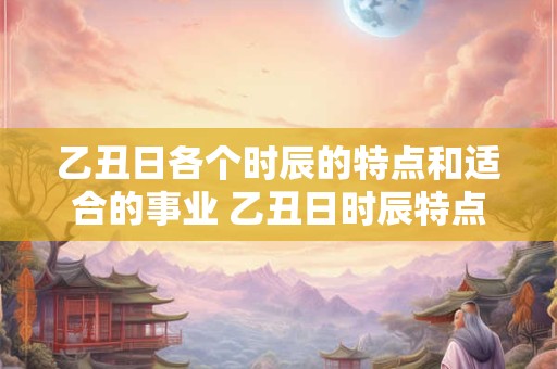 乙丑日各个时辰的特点和适合的事业 乙丑日时辰特点及适宜事业