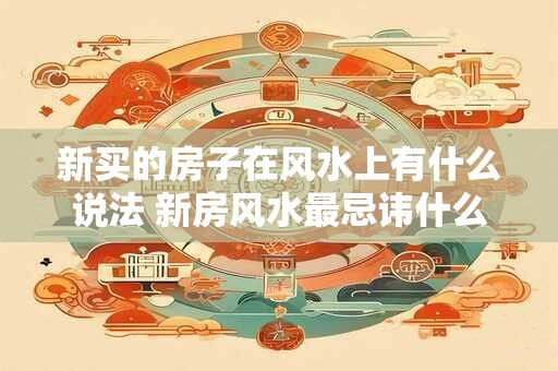 新买的房子在风水上有什么说法 新房风水最忌讳什么