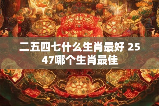 二五四七什么生肖最好 2547哪个生肖最佳