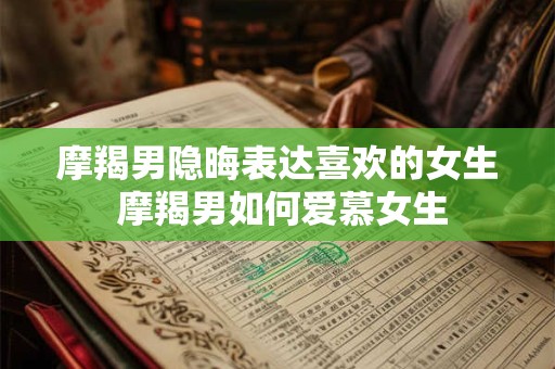 摩羯男隐晦表达喜欢的女生 摩羯男如何爱慕女生