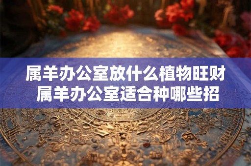 属羊办公室放什么植物旺财 属羊办公室适合种哪些招财植物
