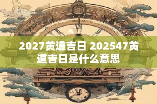 2027黄道吉日 202547黄道吉日是什么意思