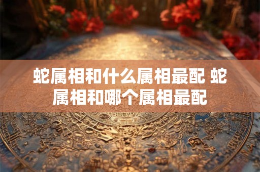 蛇属相和什么属相最配 蛇属相和哪个属相最配