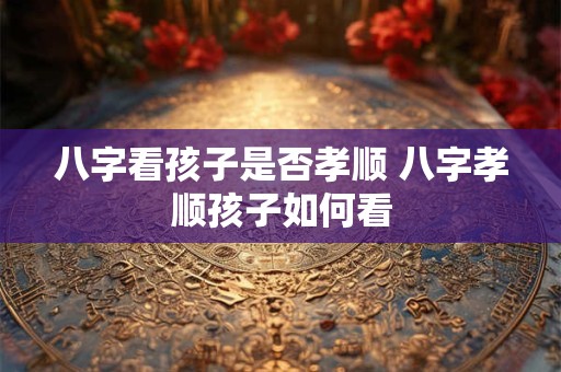 八字看孩子是否孝顺 八字孝顺孩子如何看