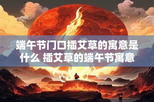 端午节门口插艾草的寓意是什么 插艾草的端午节寓意是什么