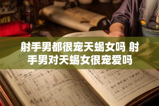 射手男都很宠天蝎女吗 射手男对天蝎女很宠爱吗
