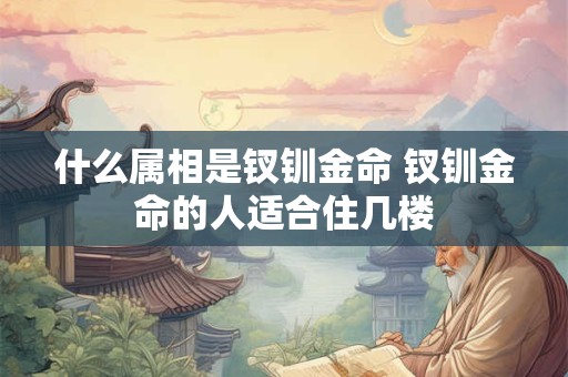什么属相是钗钏金命 钗钏金命的人适合住几楼 什么属相是钗钏金命 钗钏金命的人适合住几楼