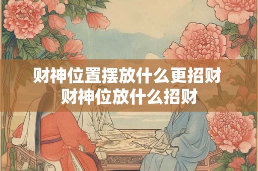 财神位置摆放什么更招财 财神位放什么招财 财神位置摆放什么更招财 财神位放什么招财