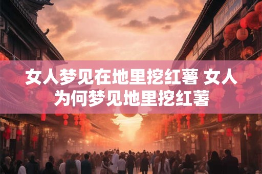 女人梦见在地里挖红薯 女人为何梦见地里挖红薯