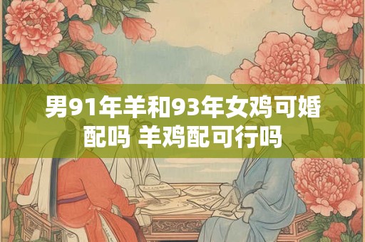 男91年羊和93年女鸡可婚配吗 羊鸡配可行吗