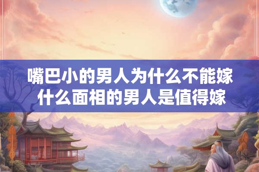 嘴巴小的男人为什么不能嫁 什么面相的男人是值得嫁的人