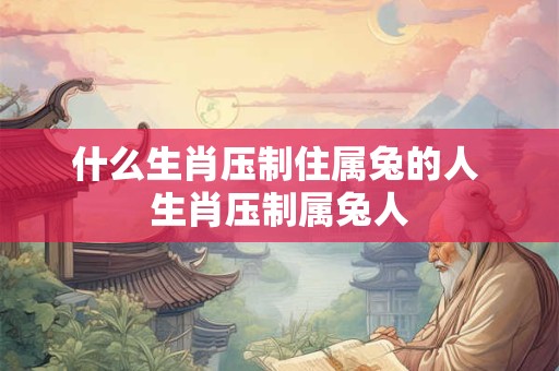 什么生肖压制住属兔的人 生肖压制属兔人