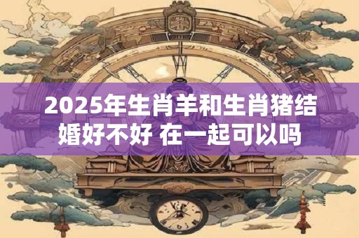 2025年生肖羊和生肖猪结婚好不好 在一起可以吗