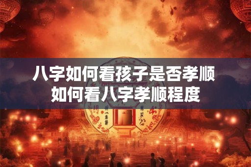 八字如何看孩子是否孝顺 如何看八字孝顺程度