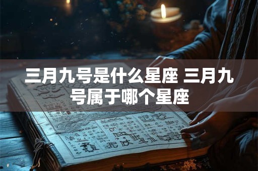 三月九号是什么星座 三月九号属于哪个星座 三月九号是什么星座 三月九号属于哪个星座
